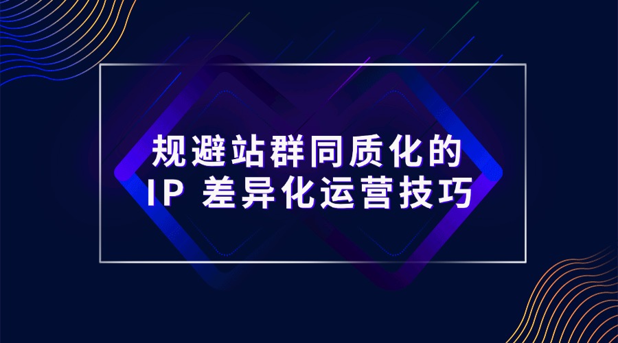 规避站群同质化的 IP 差异化运营技巧